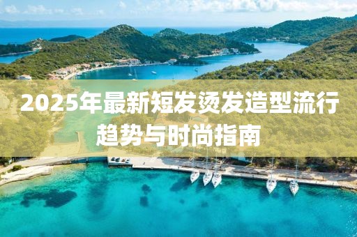 2025年最新短发烫发造型流行趋势与时尚指南