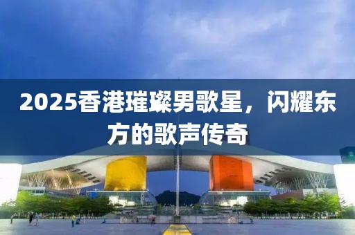 2025香港璀璨男歌星，闪耀东方的歌声传奇