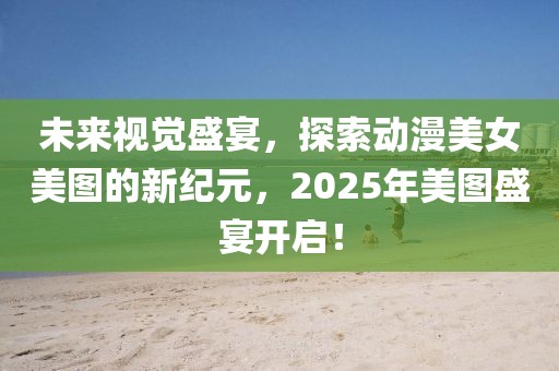 未来视觉盛宴，探索动漫美女美图的新纪元，2025年美图盛宴开启！