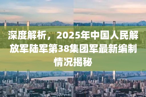 深度解析，2025年中国人民解放军陆军第38集团军最新编制情况揭秘