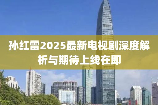 孙红雷2025最新电视剧深度解析与期待上线在即