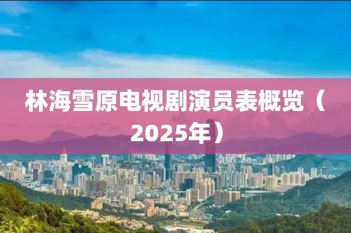 林海雪原电视剧演员表概览（2025年）