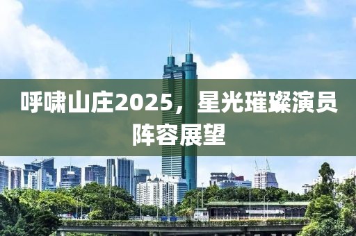 呼啸山庄2025，星光璀璨演员阵容展望