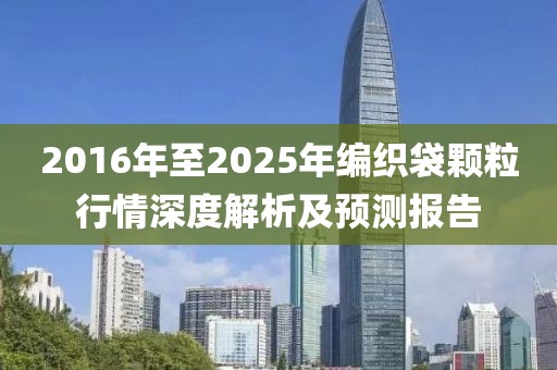 2016年至2025年编织袋颗粒行情深度解析及预测报告