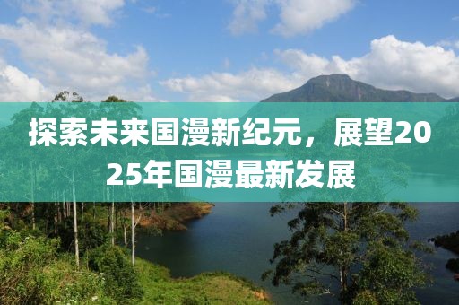 探索未来国漫新纪元，展望2025年国漫最新发展