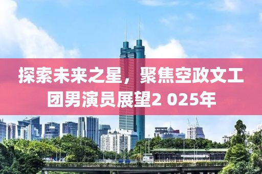 探索未来之星，聚焦空政文工团男演员展望2 025年
