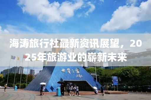 海涛旅行社最新资讯展望，2025年旅游业的崭新未来