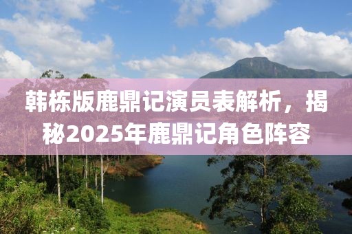 韩栋版鹿鼎记演员表解析，揭秘2025年鹿鼎记角色阵容