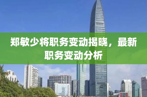 郑敏少将职务变动揭晓，最新职务变动分析