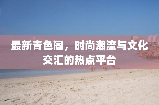 最新青色阁，时尚潮流与文化交汇的热点平台