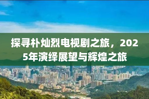 探寻朴灿烈电视剧之旅，2025年演绎展望与辉煌之旅