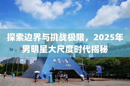 探索边界与挑战极限，2025年男明星大尺度时代揭秘