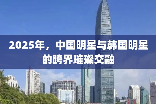 2025年，中国明星与韩国明星的跨界璀璨交融