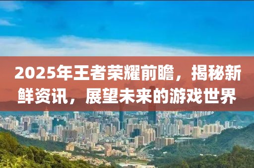 2025年王者荣耀前瞻，揭秘新鲜资讯，展望未来的游戏世界