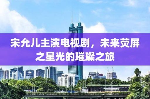 宋允儿主演电视剧，未来荧屏之星光的璀璨之旅