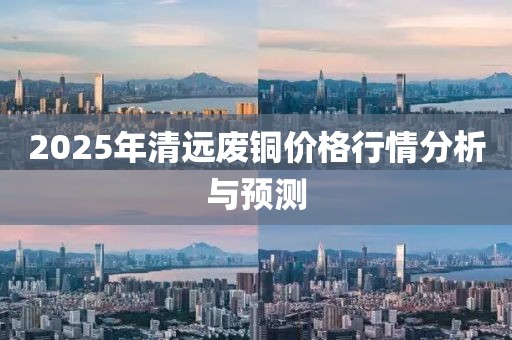 2025年清远废铜价格行情分析与预测