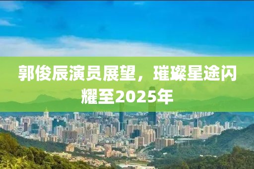 郭俊辰演员展望，璀璨星途闪耀至2025年