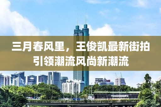 三月春风里，王俊凯最新街拍引领潮流风尚新潮流