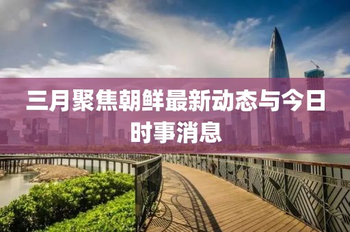 三月聚焦朝鲜最新动态与今日时事消息