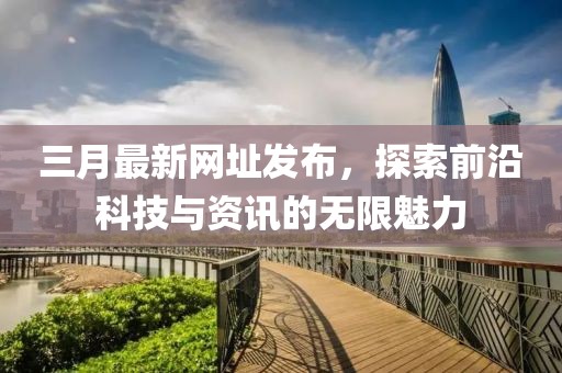 三月最新网址发布，探索前沿科技与资讯的无限魅力