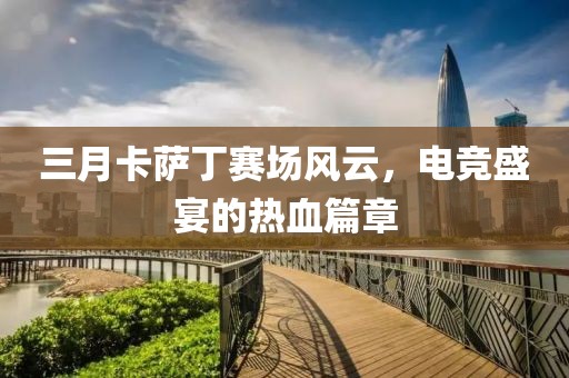 三月卡萨丁赛场风云，电竞盛宴的热血篇章