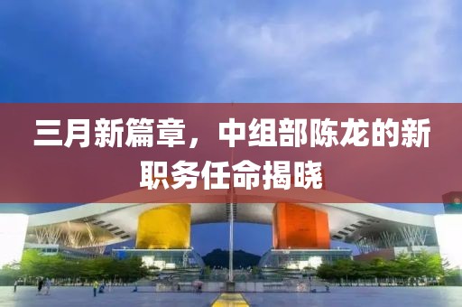 三月新篇章，中组部陈龙的新职务任命揭晓