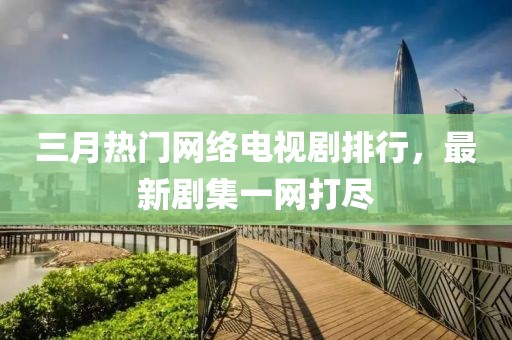 三月热门网络电视剧排行，最新剧集一网打尽