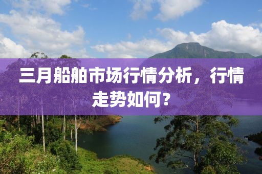 三月船舶市场行情分析，行情走势如何？