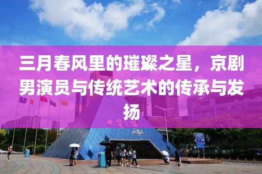 三月春风里的璀璨之星，京剧男演员与传统艺术的传承与发扬