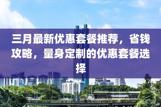 三月最新优惠套餐推荐，省钱攻略，量身定制的优惠套餐选择