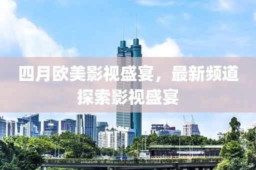 四月欧美影视盛宴，最新频道探索影视盛宴
