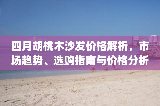 四月胡桃木沙发价格解析，市场趋势、选购指南与价格分析