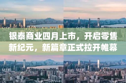 银泰商业四月上市，开启零售新纪元，新篇章正式拉开帷幕