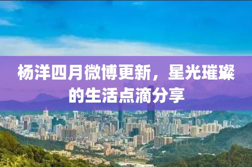 杨洋四月微博更新，星光璀璨的生活点滴分享