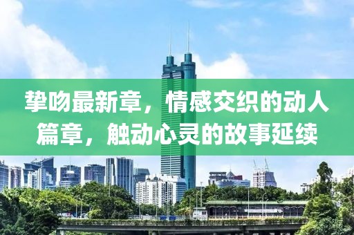 挚吻最新章，情感交织的动人篇章，触动心灵的故事延续