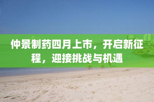 仲景制药四月上市，开启新征程，迎接挑战与机遇