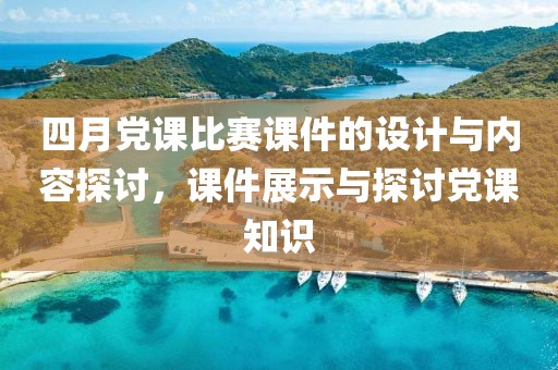 四月党课比赛课件的设计与内容探讨，课件展示与探讨党课知识