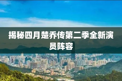 揭秘四月楚乔传第二季全新演员阵容