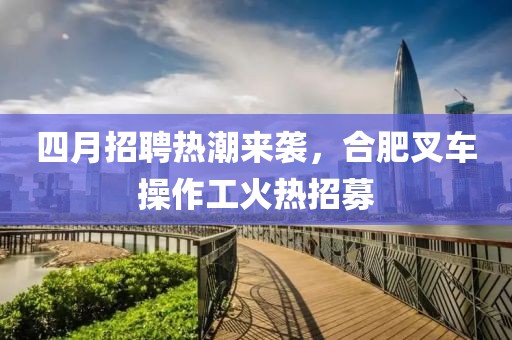 四月招聘热潮来袭，合肥叉车操作工火热招募