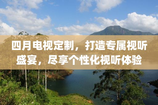 四月电视定制，打造专属视听盛宴，尽享个性化视听体验