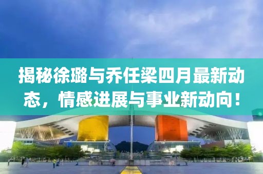 揭秘徐璐与乔任梁四月最新动态，情感进展与事业新动向！
