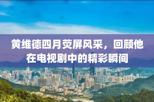 黄维德四月荧屏风采，回顾他在电视剧中的精彩瞬间
