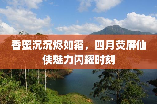 香蜜沉沉烬如霜，四月荧屏仙侠魅力闪耀时刻