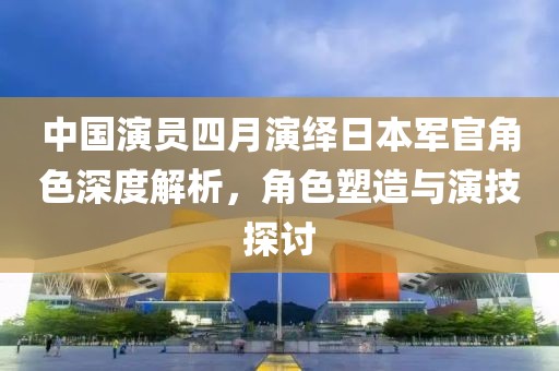 中国演员四月演绎日本军官角色深度解析，角色塑造与演技探讨