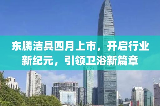 东鹏洁具四月上市，开启行业新纪元，引领卫浴新篇章