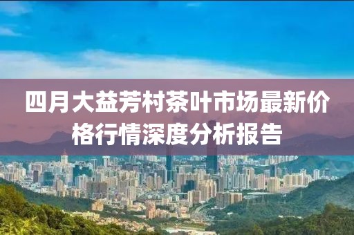 四月大益芳村茶叶市场最新价格行情深度分析报告