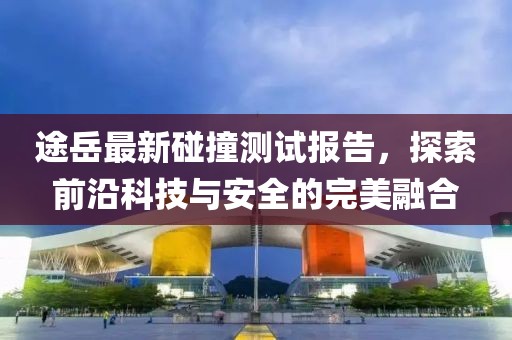 途岳最新碰撞测试报告，探索前沿科技与安全的完美融合