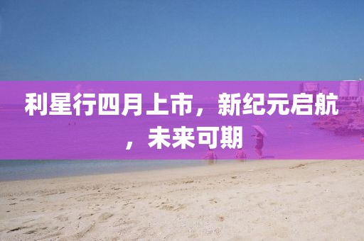 利星行四月上市，新纪元启航，未来可期