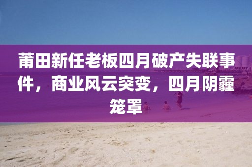 莆田新任老板四月破产失联事件，商业风云突变，四月阴霾笼罩