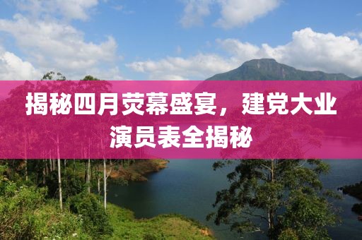 揭秘四月荧幕盛宴，建党大业演员表全揭秘